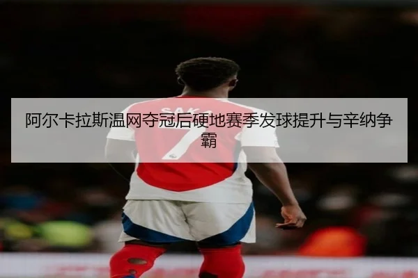 阿尔卡拉斯温网夺冠后硬地赛季发球提升与辛纳争霸